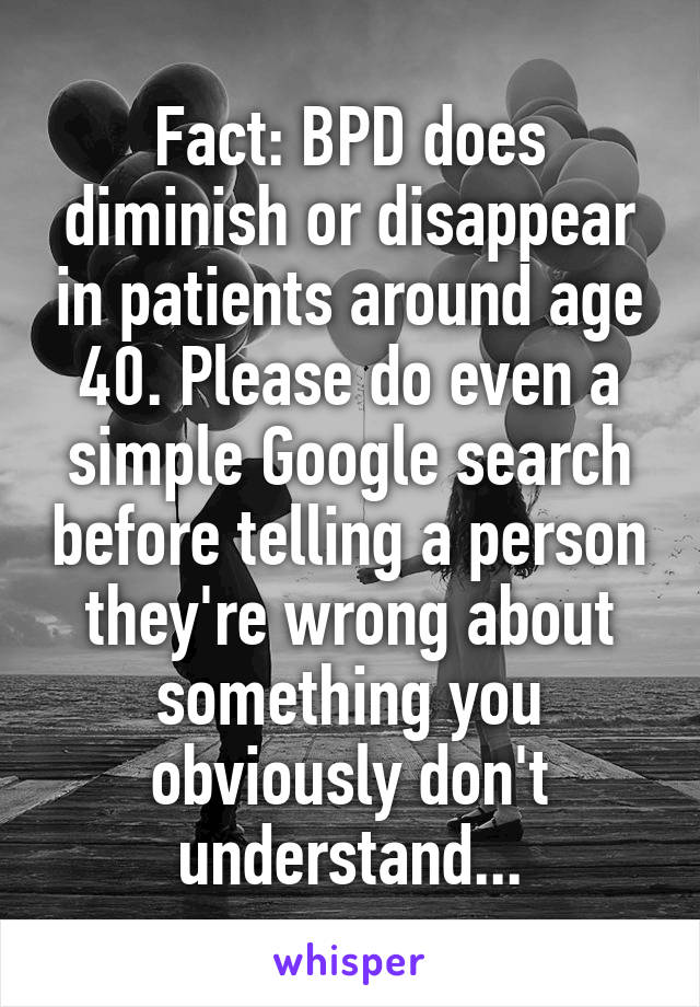 Fact: BPD does diminish or disappear in patients around age 40. Please do even a simple Google search before telling a person they're wrong about something you obviously don't understand...