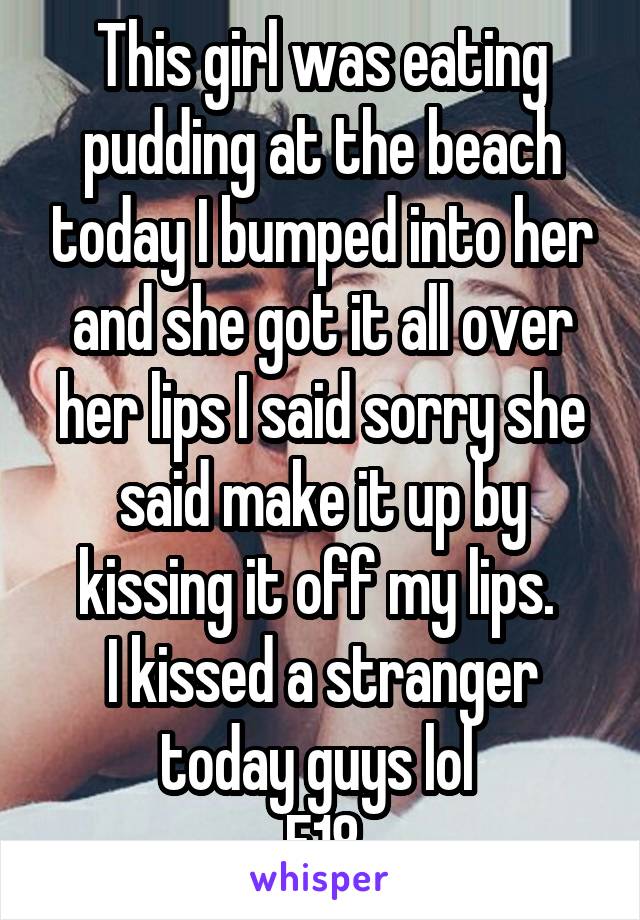 This girl was eating pudding at the beach today I bumped into her and she got it all over her lips I said sorry she said make it up by kissing it off my lips. 
I kissed a stranger today guys lol 
F18