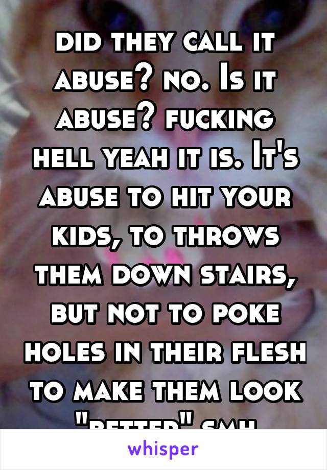 did they call it abuse? no. Is it abuse? fucking hell yeah it is. It's abuse to hit your kids, to throws them down stairs, but not to poke holes in their flesh to make them look "better" smh