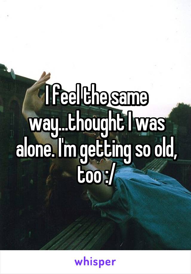 I feel the same way...thought I was alone. I'm getting so old, too :/