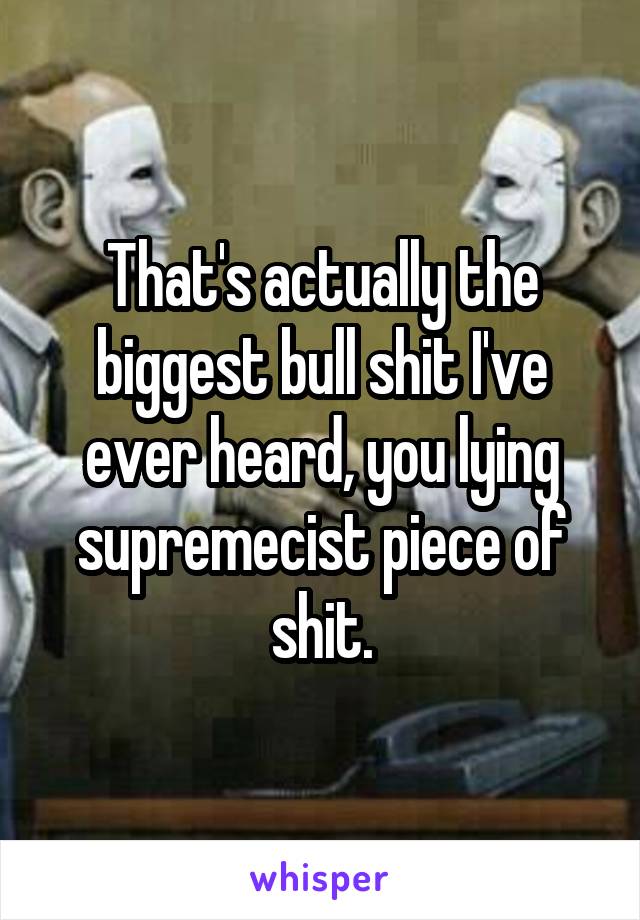 That's actually the biggest bull shit I've ever heard, you lying supremecist piece of shit.