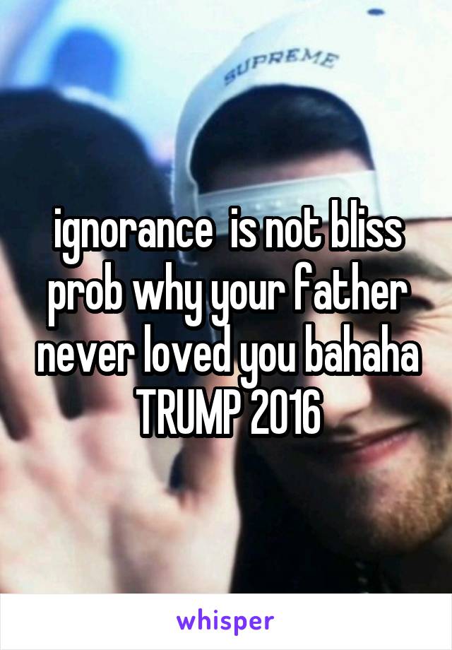 ignorance  is not bliss prob why your father never loved you bahaha TRUMP 2016