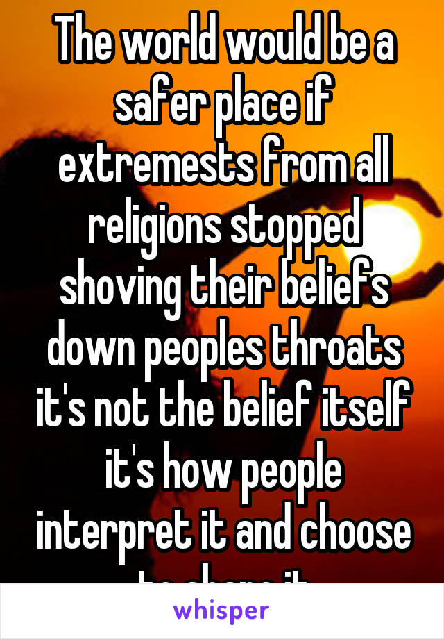 The world would be a safer place if extremests from all religions stopped shoving their beliefs down peoples throats it's not the belief itself it's how people interpret it and choose to share it