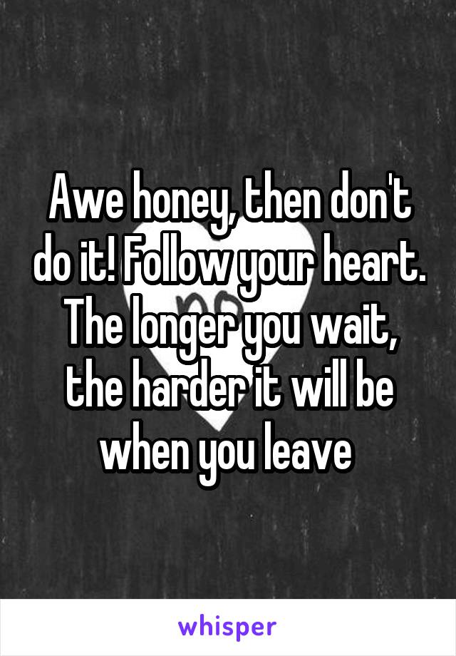 Awe honey, then don't do it! Follow your heart. The longer you wait, the harder it will be when you leave 