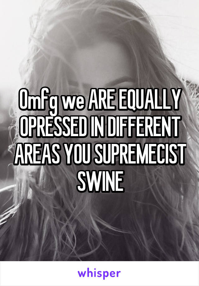 Omfg we ARE EQUALLY OPRESSED IN DIFFERENT AREAS YOU SUPREMECIST SWINE