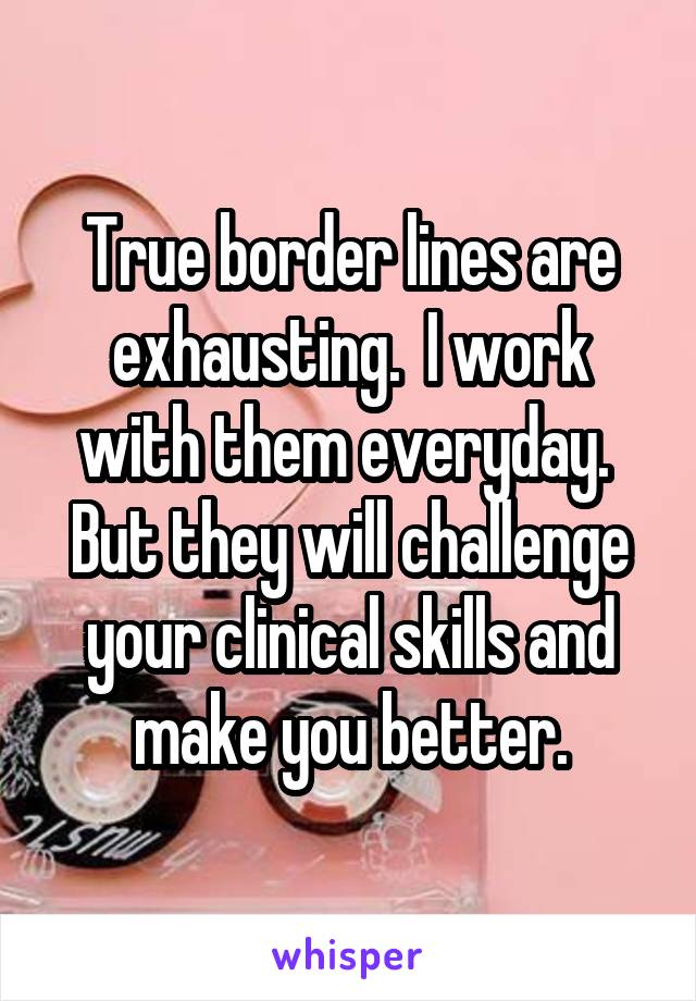 True border lines are exhausting.  I work with them everyday.  But they will challenge your clinical skills and make you better.