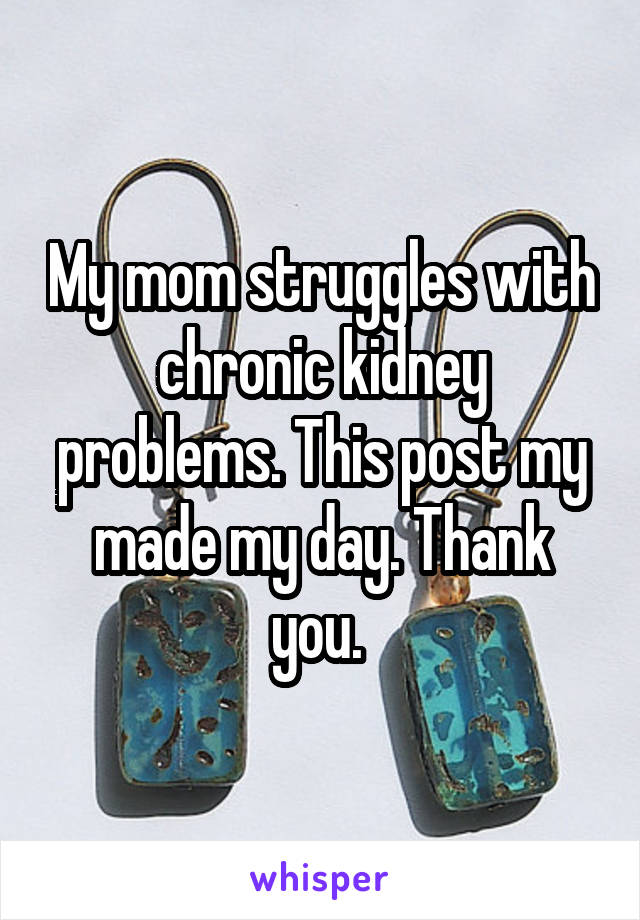 My mom struggles with chronic kidney problems. This post my made my day. Thank you. 