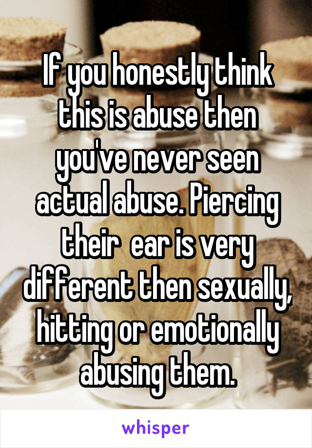 If you honestly think this is abuse then you've never seen actual abuse. Piercing their  ear is very different then sexually, hitting or emotionally abusing them.