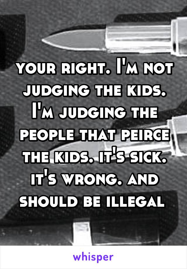 your right. I'm not judging the kids. I'm judging the people that peirce the kids. it's sick. it's wrong. and should be illegal 