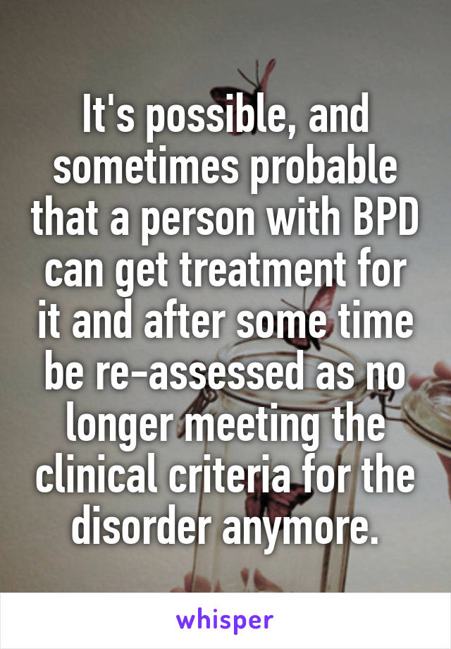 It's possible, and sometimes probable that a person with BPD can get treatment for it and after some time be re-assessed as no longer meeting the clinical criteria for the disorder anymore.