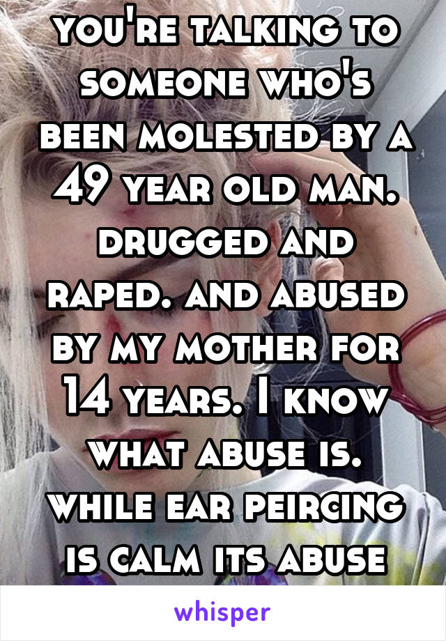 you're talking to someone who's been molested by a 49 year old man. drugged and raped. and abused by my mother for 14 years. I know what abuse is. while ear peircing is calm its abuse and oppression 