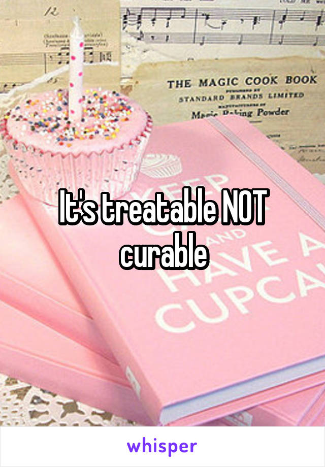 It's treatable NOT curable