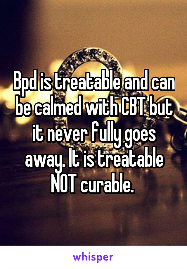 Bpd is treatable and can be calmed with CBT but it never fully goes away. It is treatable NOT curable. 