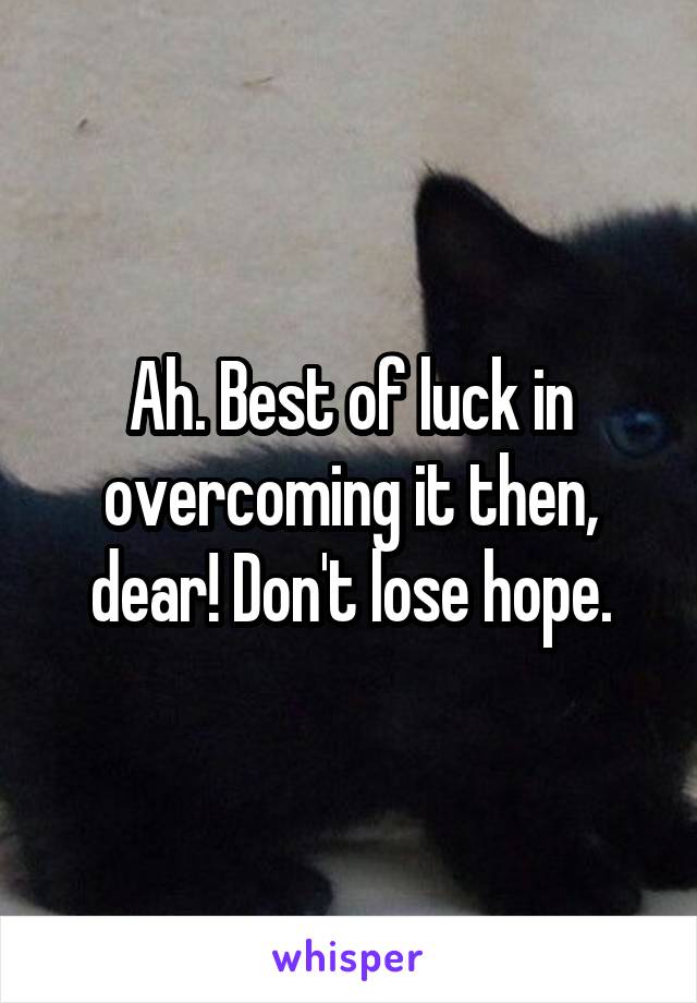 Ah. Best of luck in overcoming it then, dear! Don't lose hope.