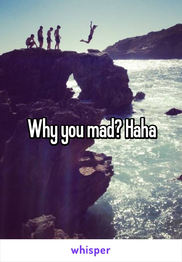 Why you mad? Haha