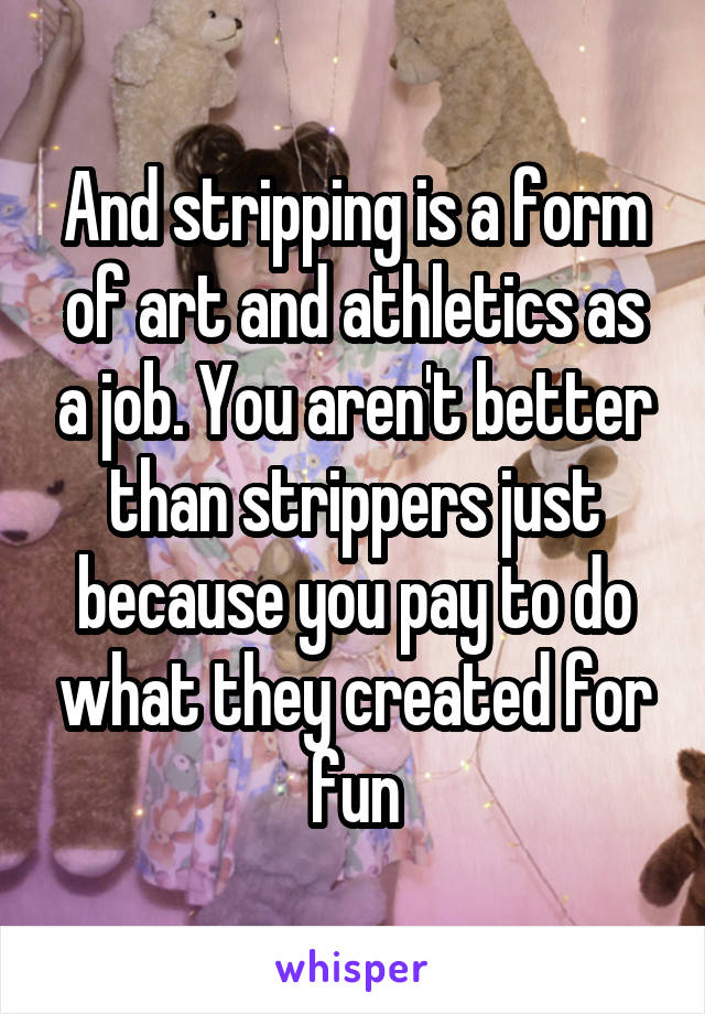 And stripping is a form of art and athletics as a job. You aren't better than strippers just because you pay to do what they created for fun