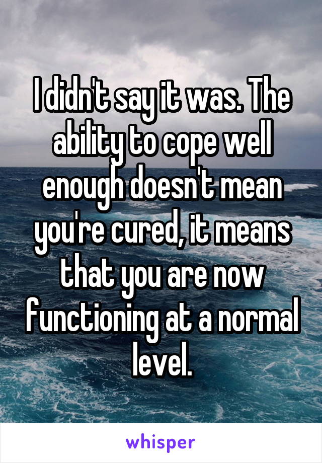 I didn't say it was. The ability to cope well enough doesn't mean you're cured, it means that you are now functioning at a normal level.