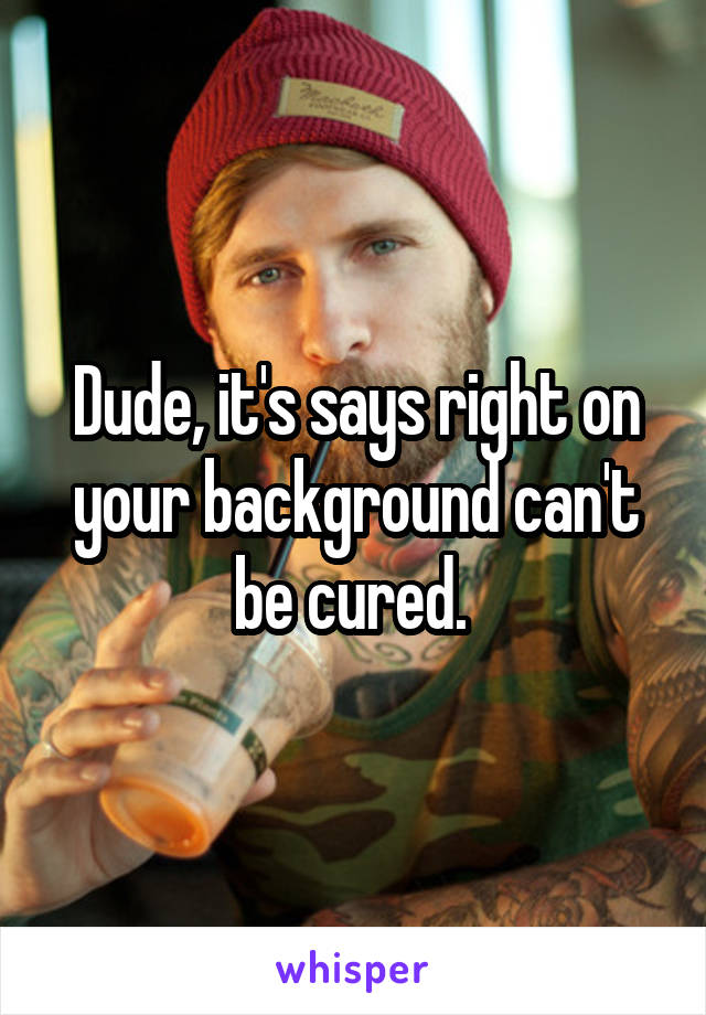 Dude, it's says right on your background can't be cured. 