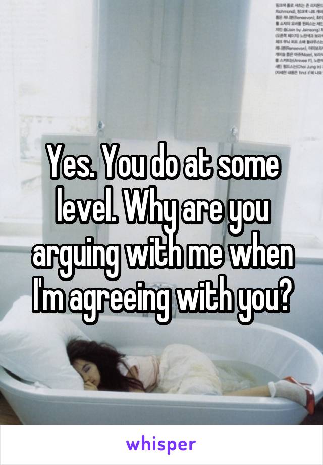 Yes. You do at some level. Why are you arguing with me when I'm agreeing with you?