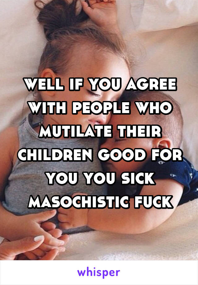 well if you agree with people who mutilate their children good for you you sick masochistic fuck