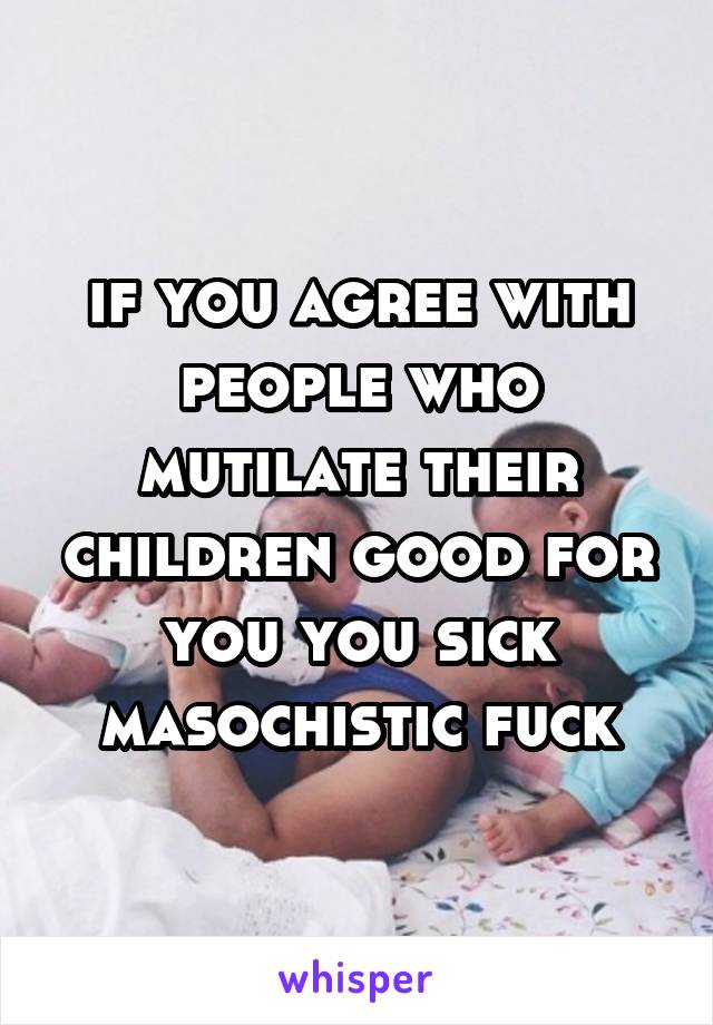 if you agree with people who mutilate their children good for you you sick masochistic fuck