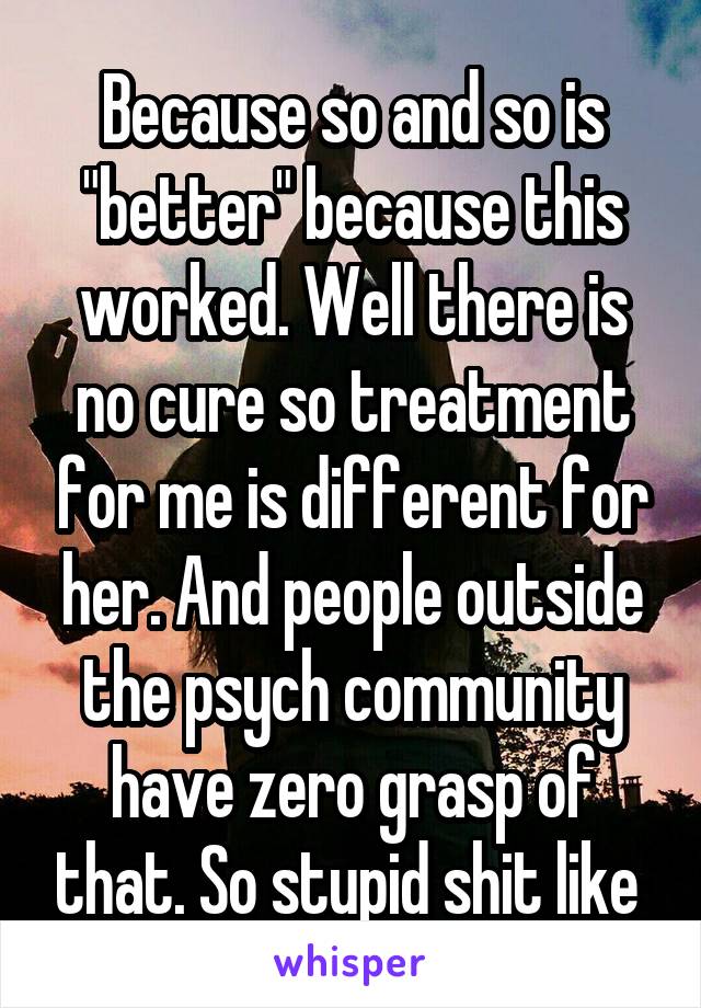 Because so and so is "better" because this worked. Well there is no cure so treatment for me is different for her. And people outside the psych community have zero grasp of that. So stupid shit like 