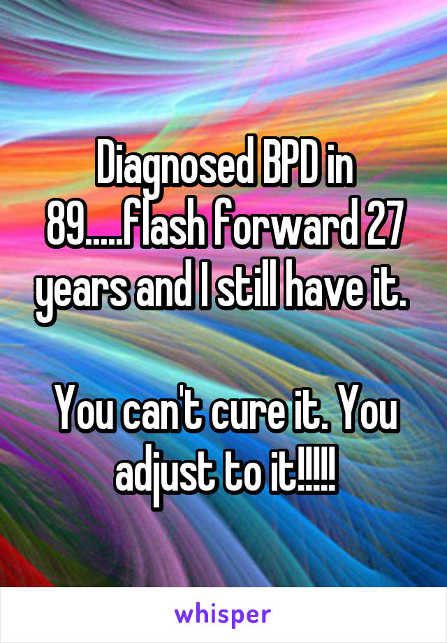 Diagnosed BPD in 89.....flash forward 27 years and I still have it. 

You can't cure it. You adjust to it!!!!!