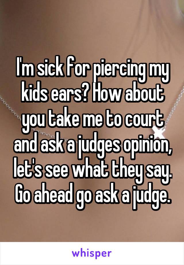 I'm sick for piercing my kids ears? How about you take me to court and ask a judges opinion, let's see what they say. Go ahead go ask a judge.