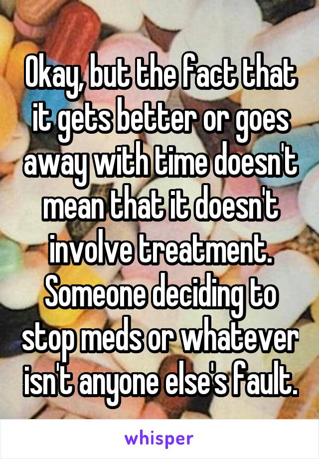 Okay, but the fact that it gets better or goes away with time doesn't mean that it doesn't involve treatment. Someone deciding to stop meds or whatever isn't anyone else's fault.