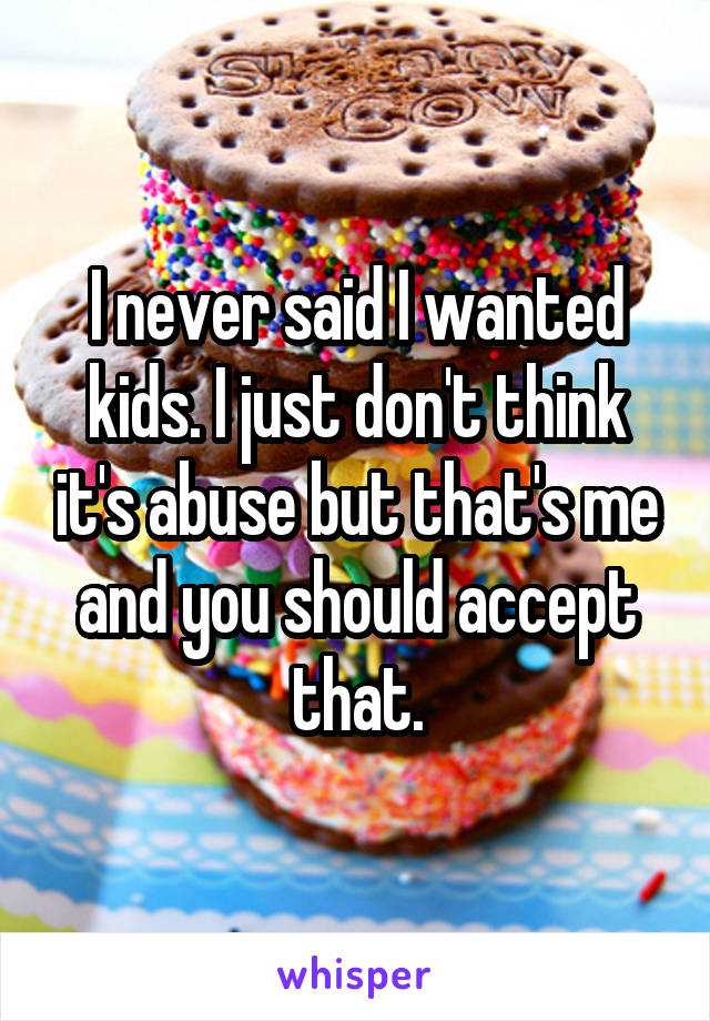 I never said I wanted kids. I just don't think it's abuse but that's me and you should accept that.