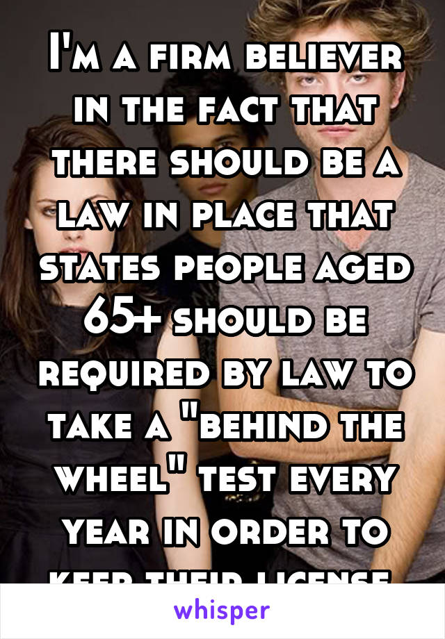 I'm a firm believer in the fact that there should be a law in place that states people aged 65+ should be required by law to take a "behind the wheel" test every year in order to keep their license.