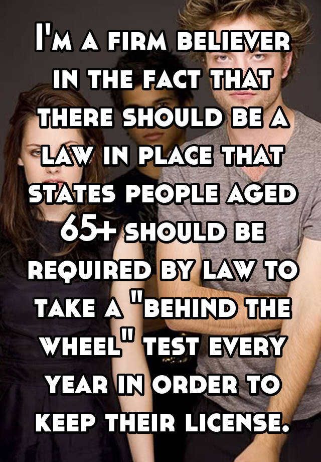 I'm a firm believer in the fact that there should be a law in place that states people aged 65+ should be required by law to take a "behind the wheel" test every year in order to keep their license.