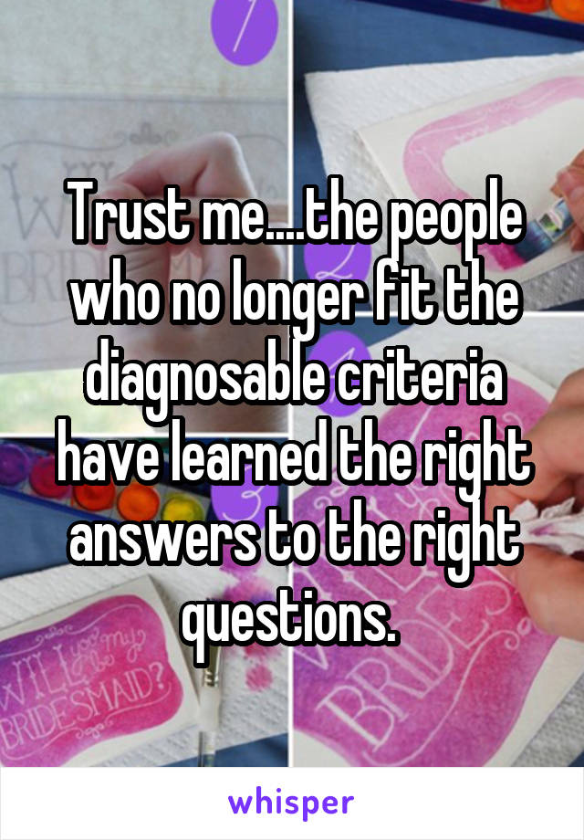 Trust me....the people who no longer fit the diagnosable criteria have learned the right answers to the right questions. 