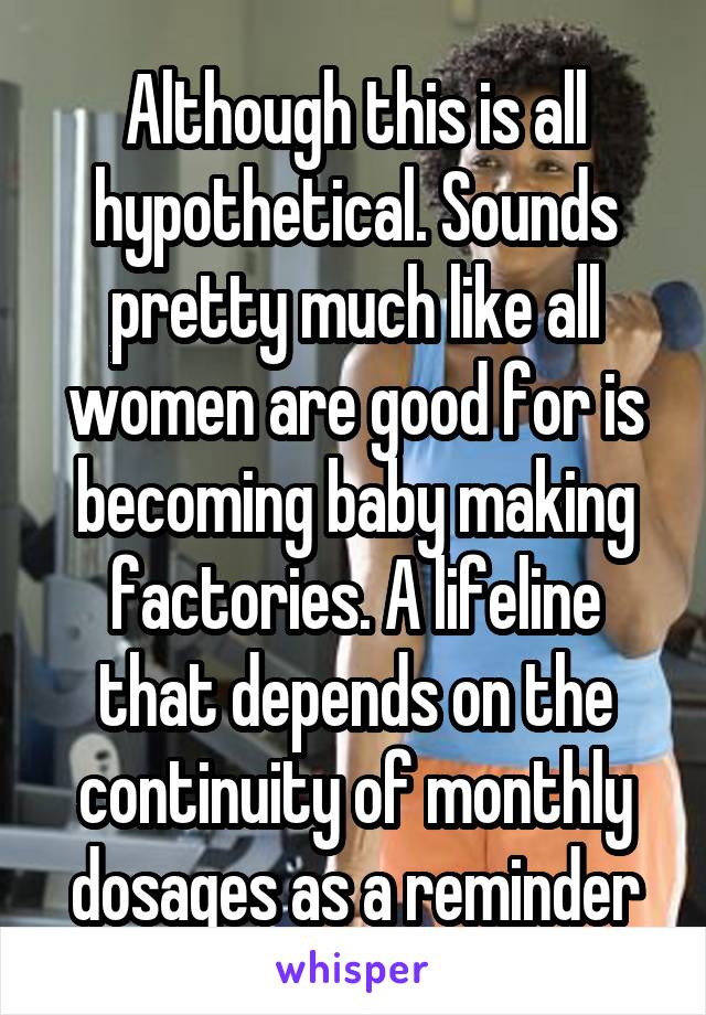 Although this is all hypothetical. Sounds pretty much like all women are good for is becoming baby making factories. A lifeline that depends on the continuity of monthly dosages as a reminder