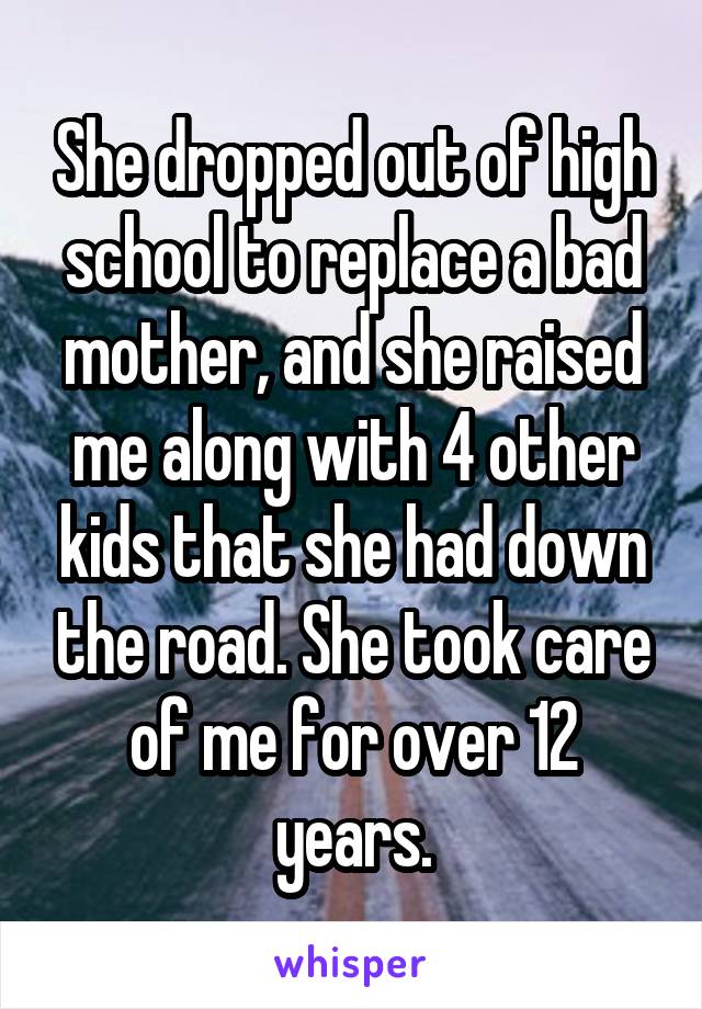 She dropped out of high school to replace a bad mother, and she raised me along with 4 other kids that she had down the road. She took care of me for over 12 years.