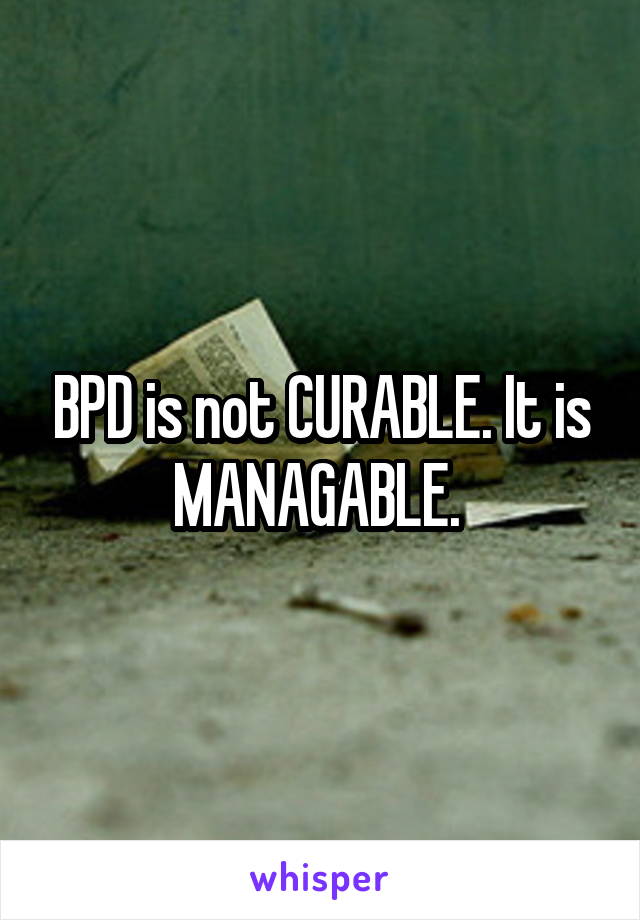 BPD is not CURABLE. It is MANAGABLE. 