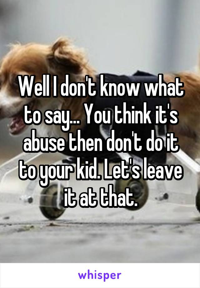 Well I don't know what to say... You think it's abuse then don't do it to your kid. Let's leave it at that.