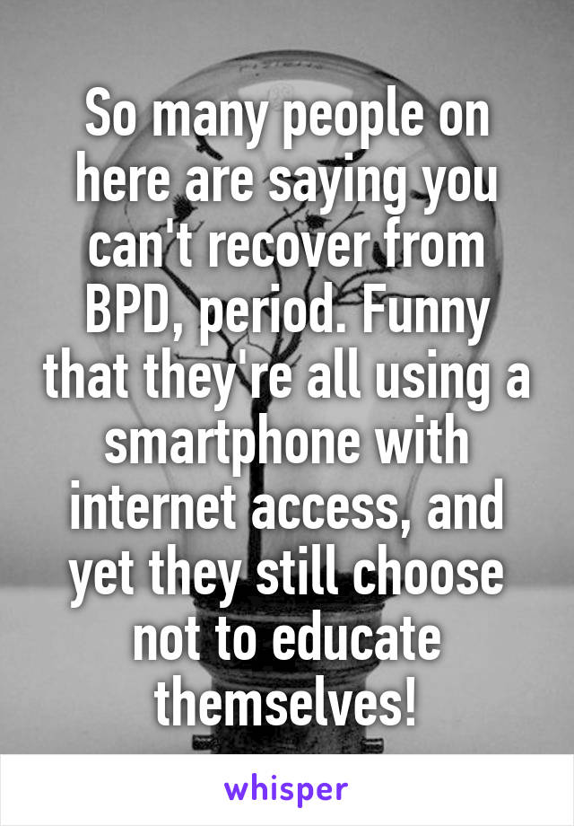 So many people on here are saying you can't recover from BPD, period. Funny that they're all using a smartphone with internet access, and yet they still choose not to educate themselves!