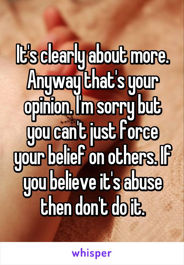 It's clearly about more. Anyway that's your opinion. I'm sorry but you can't just force your belief on others. If you believe it's abuse then don't do it.