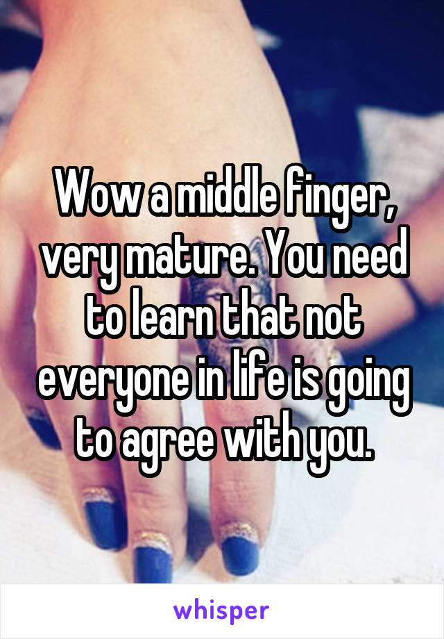 Wow a middle finger, very mature. You need to learn that not everyone in life is going to agree with you.