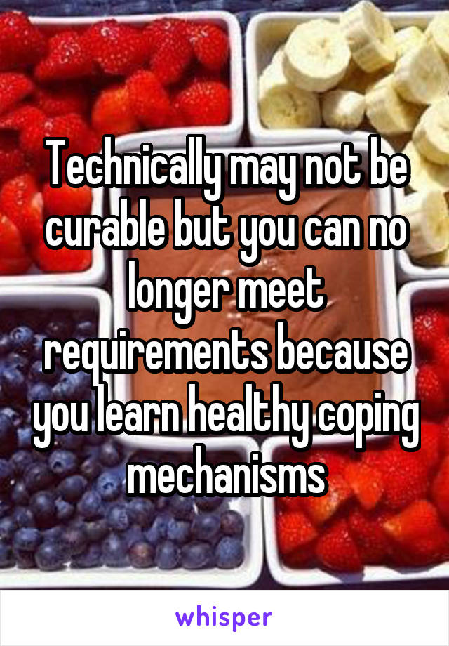 Technically may not be curable but you can no longer meet requirements because you learn healthy coping mechanisms