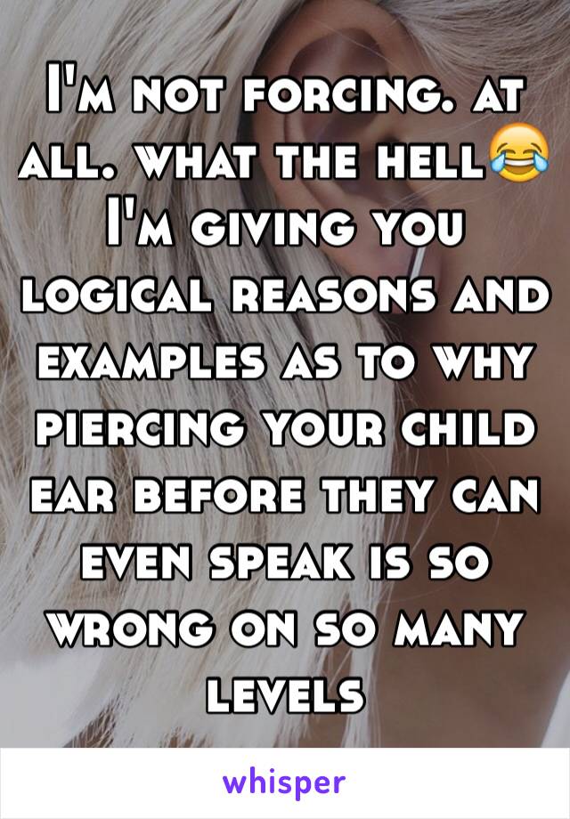 I'm not forcing. at all. what the hell😂 I'm giving you logical reasons and examples as to why piercing your child ear before they can even speak is so wrong on so many levels