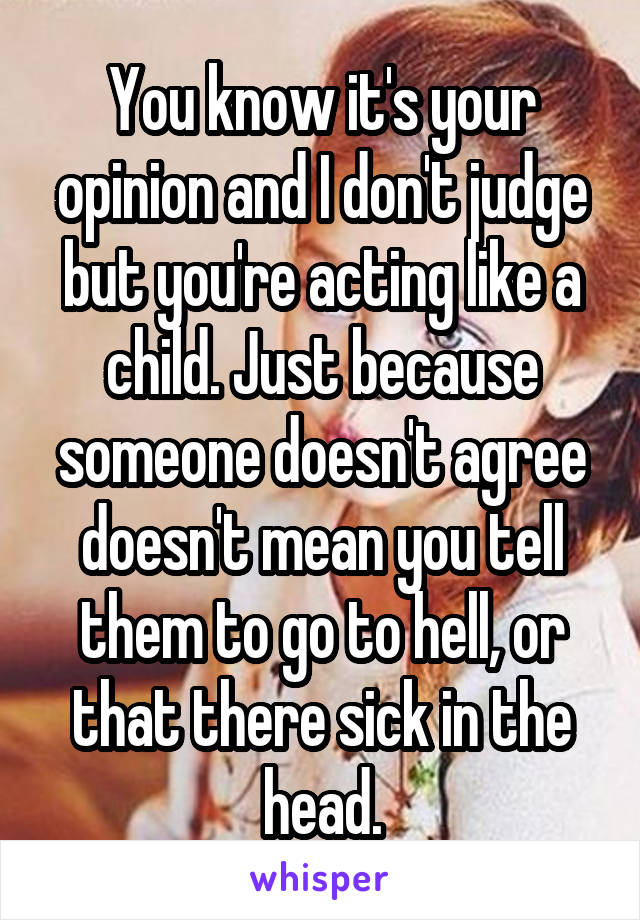 You know it's your opinion and I don't judge but you're acting like a child. Just because someone doesn't agree doesn't mean you tell them to go to hell, or that there sick in the head.