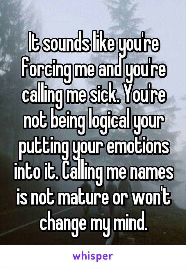 It sounds like you're forcing me and you're calling me sick. You're not being logical your putting your emotions into it. Calling me names is not mature or won't change my mind.