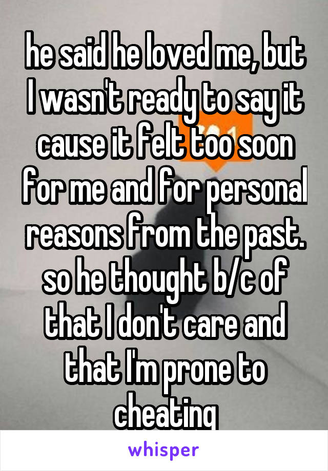 he said he loved me, but I wasn't ready to say it cause it felt too soon for me and for personal reasons from the past. so he thought b/c of that I don't care and that I'm prone to cheating