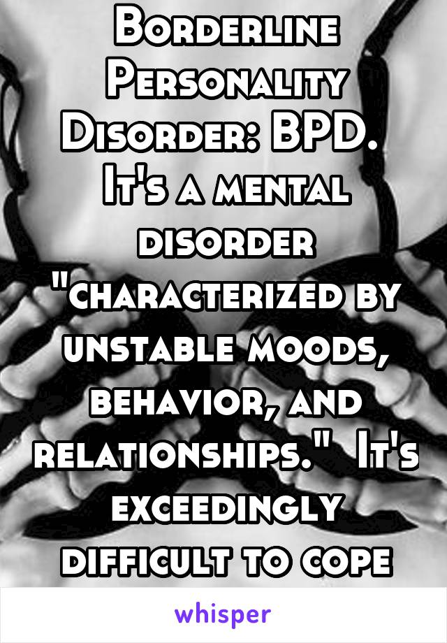 Borderline Personality Disorder: BPD.  It's a mental disorder "characterized by unstable moods, behavior, and relationships."  It's exceedingly difficult to cope with.  