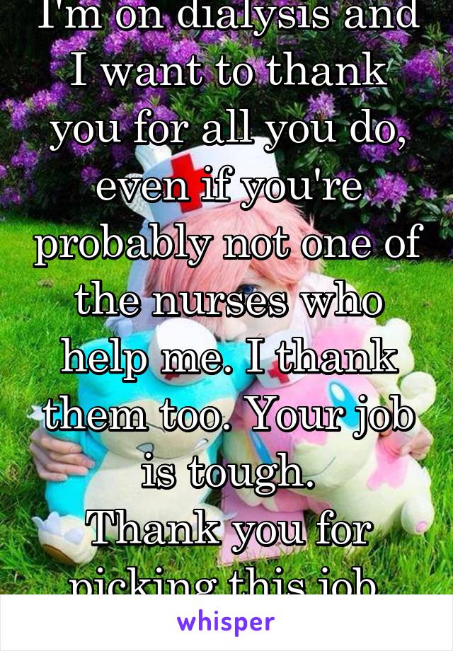 I'm on dialysis and I want to thank you for all you do, even if you're probably not one of the nurses who help me. I thank them too. Your job is tough.
Thank you for picking this job. You rock!