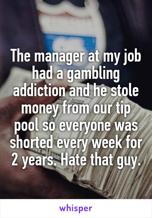 The manager at my job had a gambling addiction and he stole money from our tip pool so everyone was shorted every week for 2 years. Hate that guy.