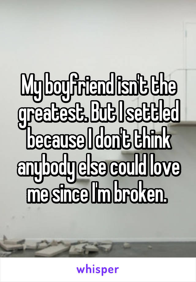 My boyfriend isn't the greatest. But I settled because I don't think anybody else could love me since I'm broken. 