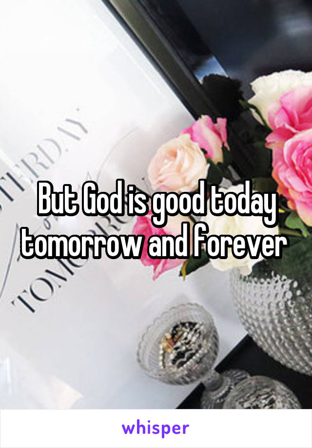 But God is good today tomorrow and forever 